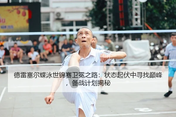 德雷塞尔蝶泳世锦赛卫冕之路：状态起伏中寻找巅峰，备战计划揭秘