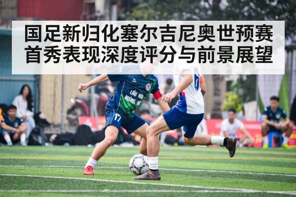 国足新归化塞尔吉尼奥世预赛首秀表现深度评分与前景展望