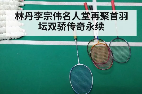 林丹李宗伟名人堂再聚首羽坛双骄传奇永续