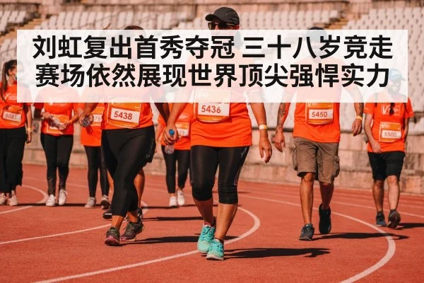 刘虹复出首秀夺冠 三十八岁竞走赛场依然展现世界顶尖强悍实力